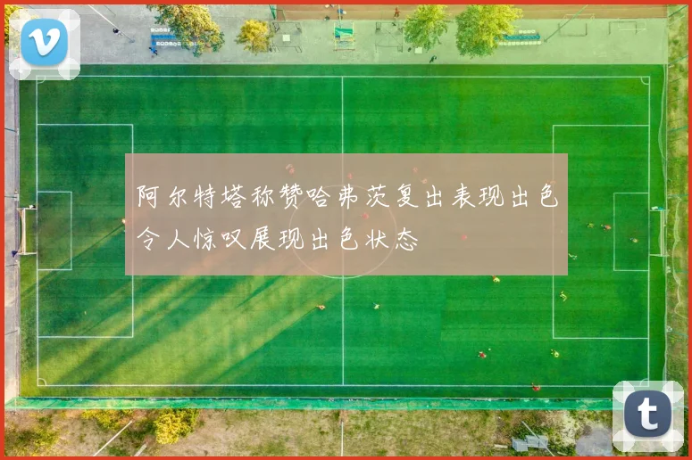 阿尔特塔称赞哈弗茨复出表现出色令人惊叹展现出色状态