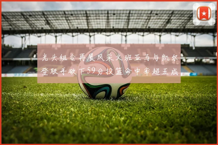 光头组合再展风采文班亚马与凯尔登联手砍下59分投篮命中率超五成