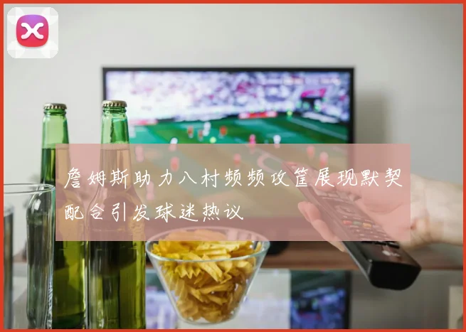 詹姆斯助力八村频频攻筐展现默契配合引发球迷热议