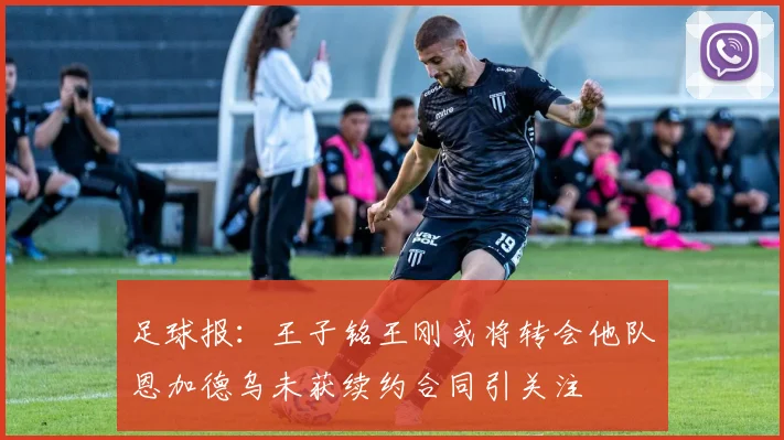 足球报：王子铭王刚或将转会他队恩加德乌未获续约合同引关注