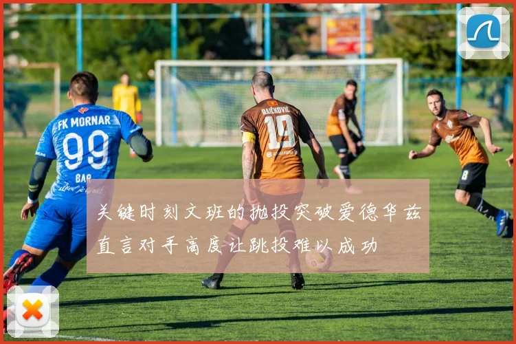 关键时刻文班的抛投突破爱德华兹直言对手高度让跳投难以成功
