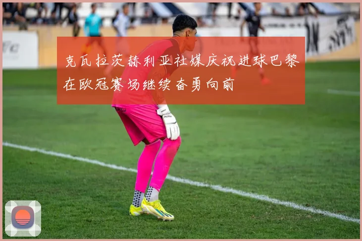 克瓦拉茨赫利亚社媒庆祝进球巴黎在欧冠赛场继续奋勇向前