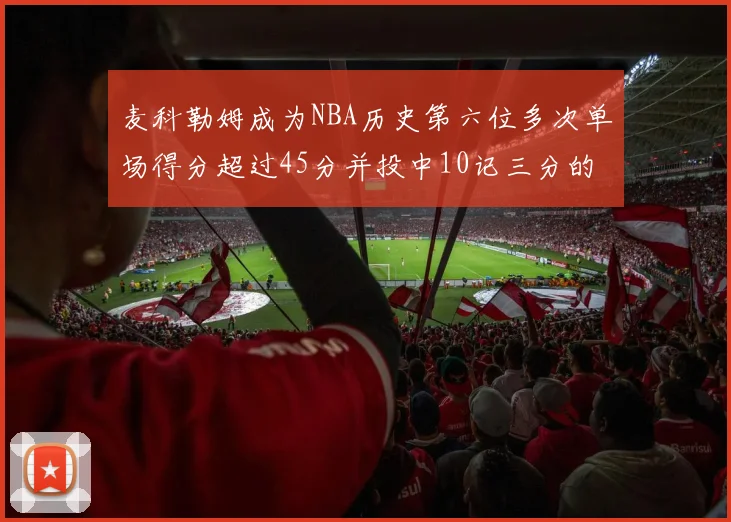 麦科勒姆成为NBA历史第六位多次单场得分超过45分并投中10记三分的球员