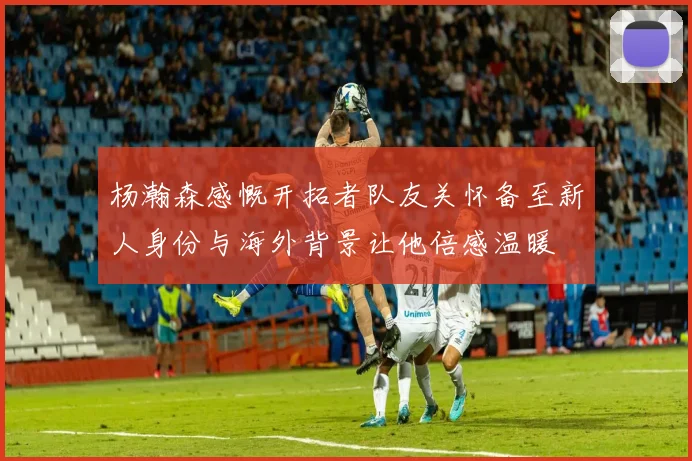 杨瀚森感慨开拓者队友关怀备至新人身份与海外背景让他倍感温暖