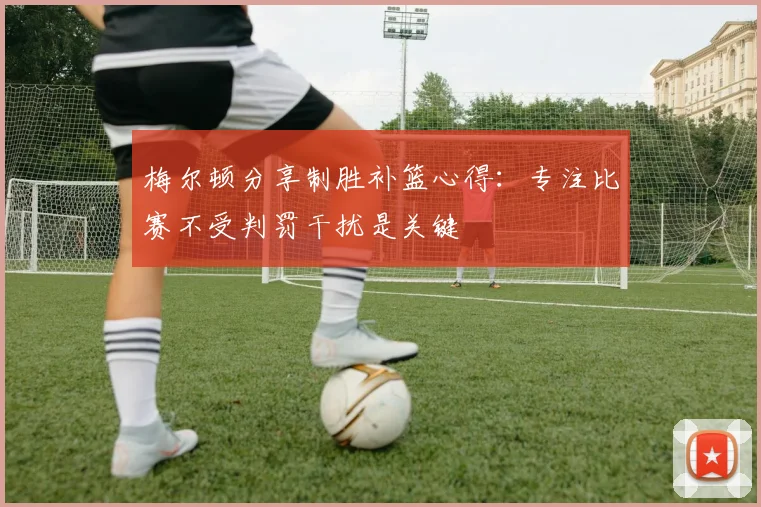 梅尔顿分享制胜补篮心得：专注比赛不受判罚干扰是关键