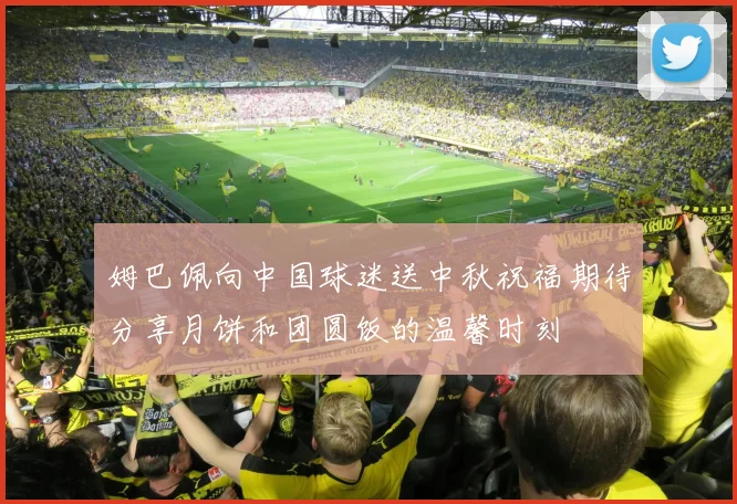 姆巴佩向中国球迷送中秋祝福期待分享月饼和团圆饭的温馨时刻