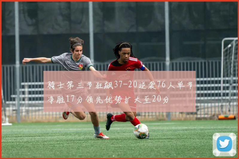骑士第三节狂飙37-20逆袭76人单节净胜17分领先优势扩大至20分