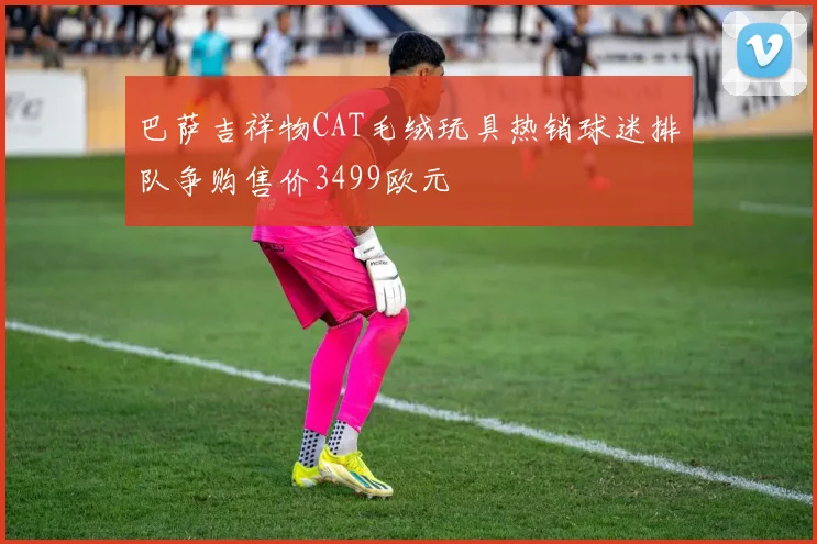 巴萨吉祥物CAT毛绒玩具热销球迷排队争购售价3499欧元