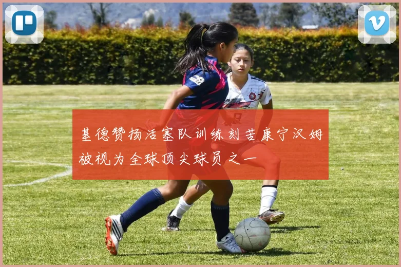 基德赞扬活塞队训练刻苦康宁汉姆被视为全球顶尖球员之一