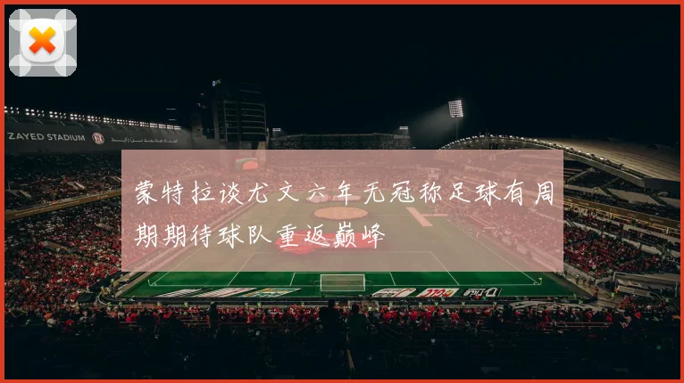 蒙特拉谈尤文六年无冠称足球有周期期待球队重返巅峰