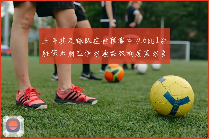 土耳其足球队在世预赛中以6比1狂胜保加利亚伊尔迪兹双响居莱尔贡献进球与助攻
