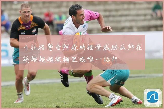 卡拉格警告阿森纳福登威胁瓜帅在英超超越埃梅里成唯一标杆