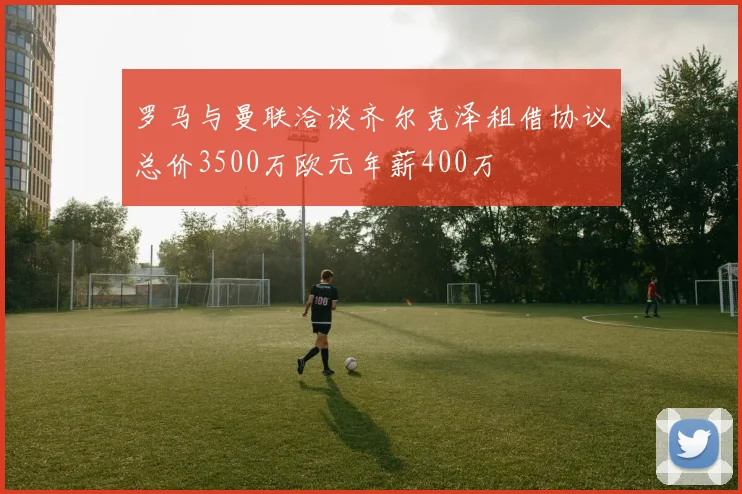 罗马与曼联洽谈齐尔克泽租借协议总价3500万欧元年薪400万