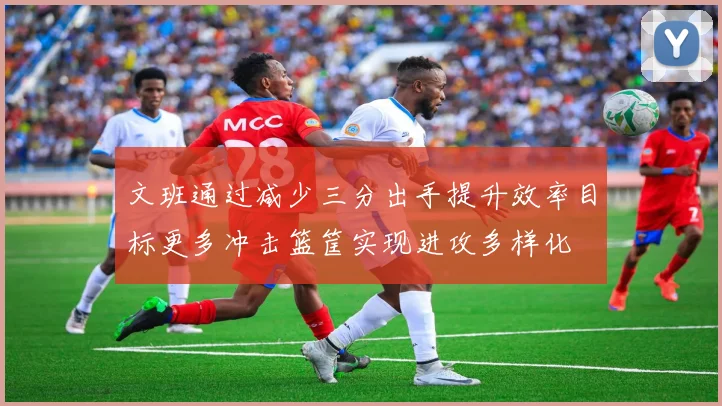 文班通过减少三分出手提升效率目标更多冲击篮筐实现进攻多样化