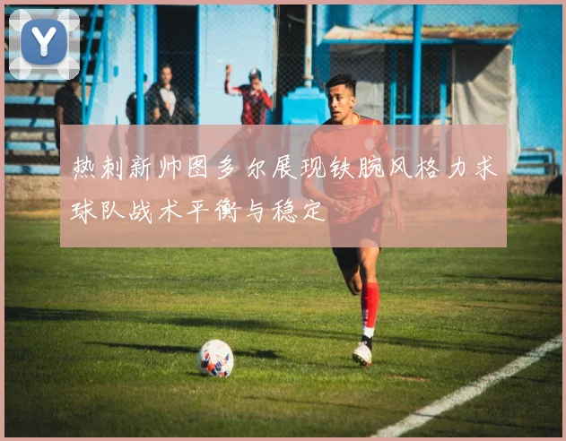 热刺新帅图多尔展现铁腕风格力求球队战术平衡与稳定