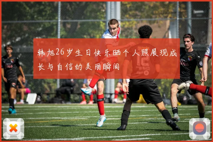 韩旭26岁生日快乐晒个人照展现成长与自信的美丽瞬间