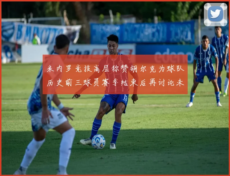 米内罗竞技高层称赞胡尔克为球队历史前三球员赛季结束后再讨论未来计划
