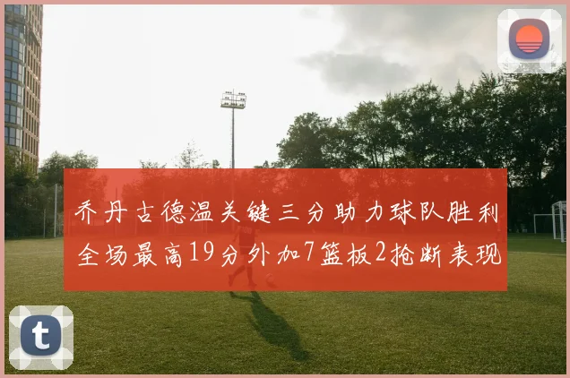 乔丹古德温关键三分助力球队胜利全场最高19分外加7篮板2抢断表现出色