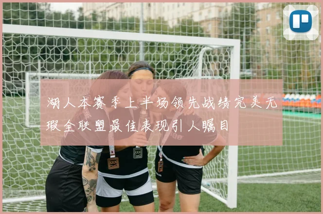 湖人本赛季上半场领先战绩完美无瑕全联盟最佳表现引人瞩目