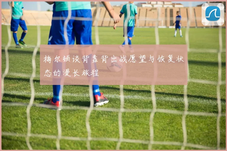 梅尔顿谈背靠背出战愿望与恢复状态的漫长旅程