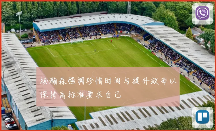 杨瀚森强调珍惜时间与提升效率以保持高标准要求自己