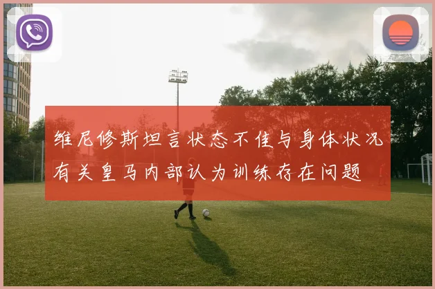 维尼修斯坦言状态不佳与身体状况有关皇马内部认为训练存在问题