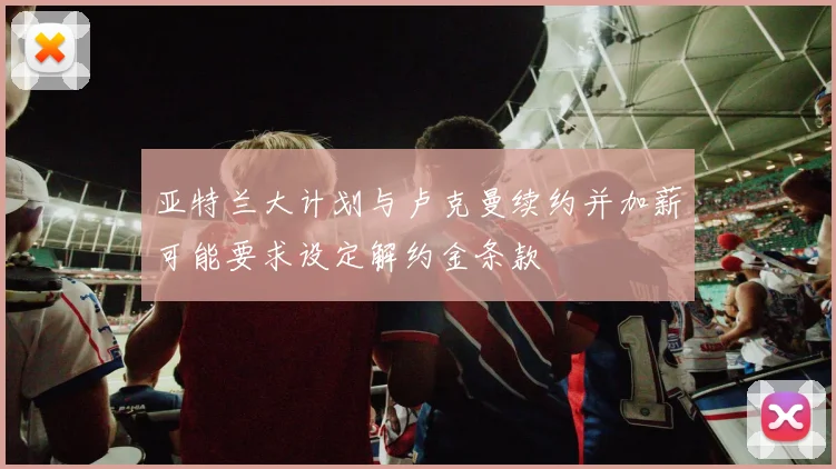 亚特兰大计划与卢克曼续约并加薪可能要求设定解约金条款