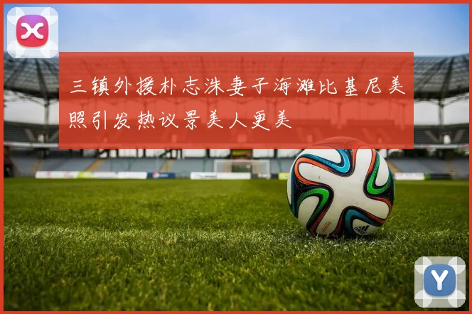 三镇外援朴志洙妻子海滩比基尼美照引发热议景美人更美
