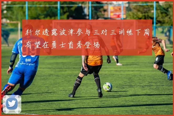科尔透露波津参与三对三训练下周有望在勇士首秀登场