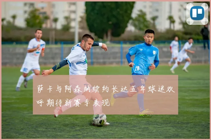 萨卡与阿森纳续约长达五年球迷欢呼期待新赛季表现