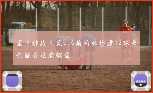 国少迎战文莱U16前两轮惨遭12球重创能否逆袭翻盘