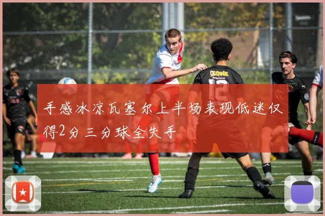 手感冰凉瓦塞尔上半场表现低迷仅得2分三分球全失手
