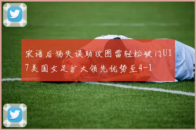 宋语后场失误助攻图雷轻松破门U17美国女足扩大领先优势至4-1