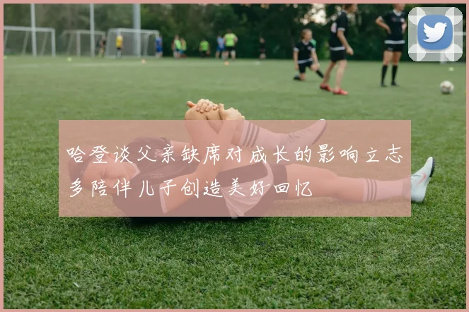 哈登谈父亲缺席对成长的影响立志多陪伴儿子创造美好回忆