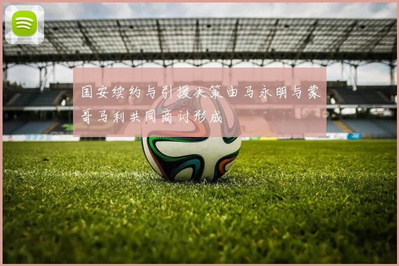 国安续约与引援决策由马永明与蒙哥马利共同商讨形成