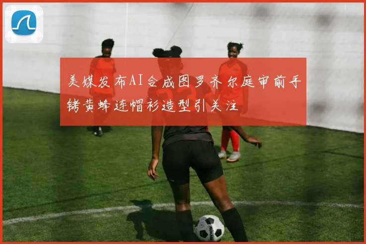 美媒发布AI合成图罗齐尔庭审前手铐黄蜂连帽衫造型引关注