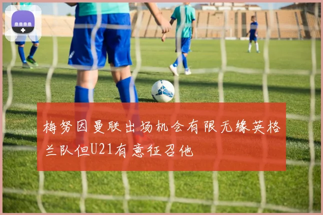 梅努因曼联出场机会有限无缘英格兰队但U21有意征召他