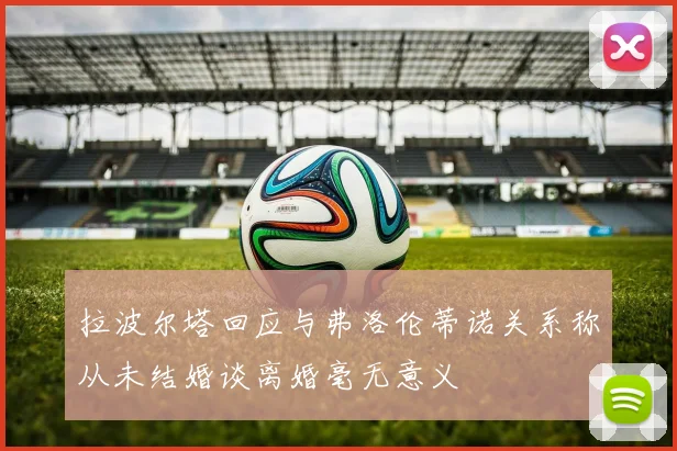 拉波尔塔回应与弗洛伦蒂诺关系称从未结婚谈离婚毫无意义