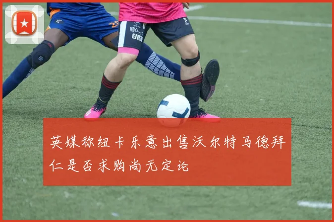 英媒称纽卡乐意出售沃尔特马德拜仁是否求购尚无定论