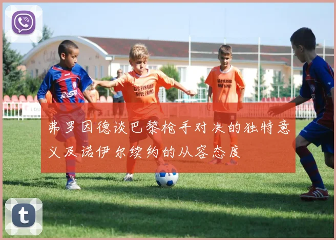 弗罗因德谈巴黎枪手对决的独特意义及诺伊尔续约的从容态度