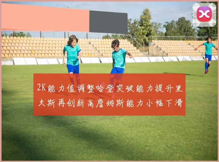 2K能力值调整哈登突破能力提升里夫斯再创新高詹姆斯能力小幅下滑